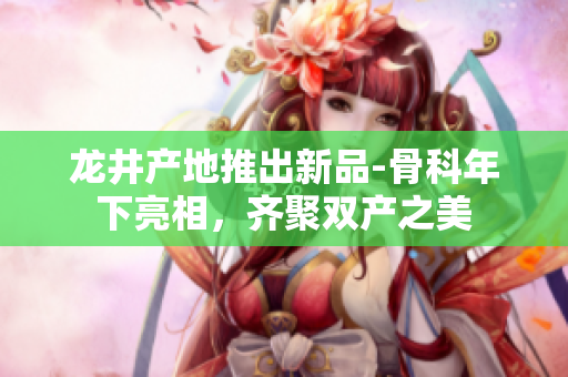 龍井產(chǎn)地推出新品-骨科年下亮相，齊聚雙產(chǎn)之美