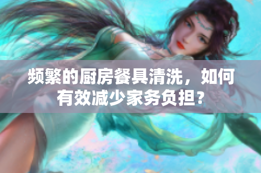 頻繁的廚房餐具清洗，如何有效減少家務(wù)負(fù)擔(dān)？