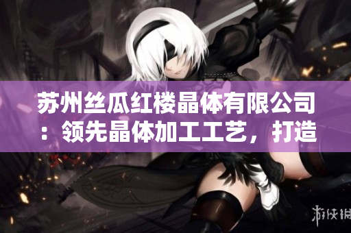 蘇州絲瓜紅樓晶體有限公司：領(lǐng)先晶體加工工藝，打造高品質(zhì)產(chǎn)品