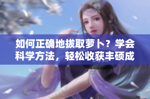 如何正確地拔取蘿卜？學(xué)會(huì)科學(xué)方法，輕松收獲豐碩成果!
