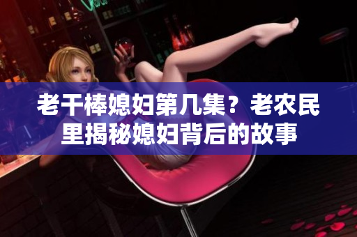 老干棒媳婦第幾集？老農(nóng)民里揭秘媳婦背后的故事