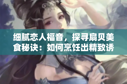 細(xì)膩戀人福音，探尋扇貝美食秘訣：如何烹飪出精致誘人的扇貝佳肴