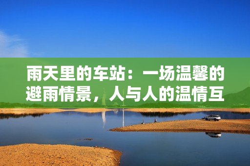 雨天里的車站：一場(chǎng)溫馨的避雨情景，人與人的溫情互動(dòng)動(dòng)畫片
