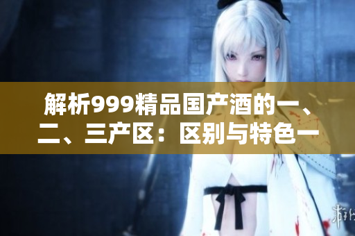 解析999精品國(guó)產(chǎn)酒的一、二、三產(chǎn)區(qū)：區(qū)別與特色一覽