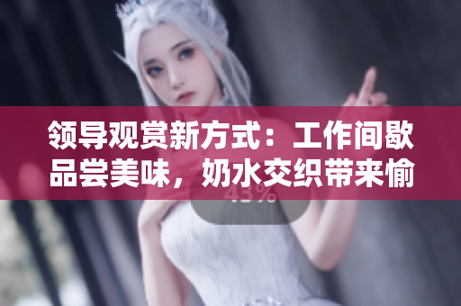 領(lǐng)導(dǎo)觀賞新方式：工作間歇品嘗美味，奶水交織帶來(lái)愉悅體驗(yàn)！