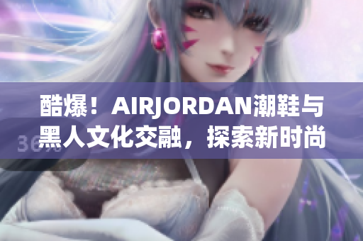 酷爆！AIRJORDAN潮鞋與黑人文化交融，探索新時尚潮流