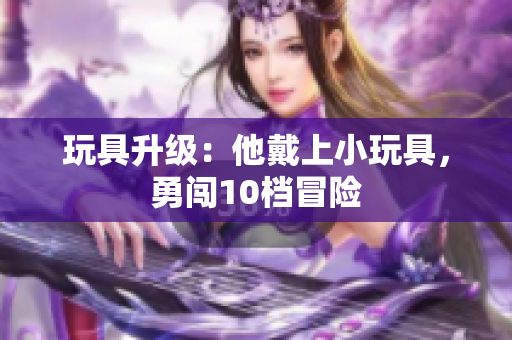 玩具升級(jí)：他戴上小玩具，勇闖10檔冒險(xiǎn)