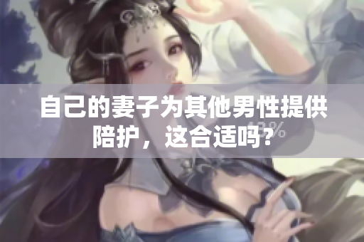 自己的妻子為其他男性提供陪護，這合適嗎？