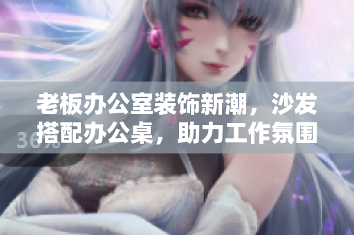 老板辦公室裝飾新潮，沙發(fā)搭配辦公桌，助力工作氛圍