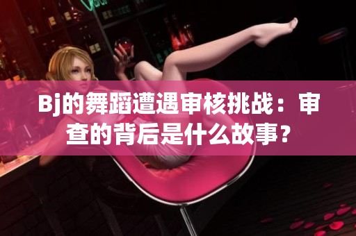Bj的舞蹈遭遇審核挑戰(zhàn)：審查的背后是什么故事？