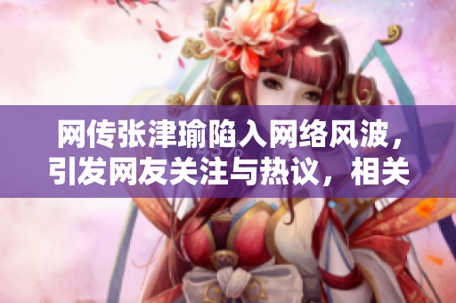 網(wǎng)傳張津瑜陷入網(wǎng)絡(luò)風(fēng)波，引發(fā)網(wǎng)友關(guān)注與熱議，相關(guān)事件詳情曝光