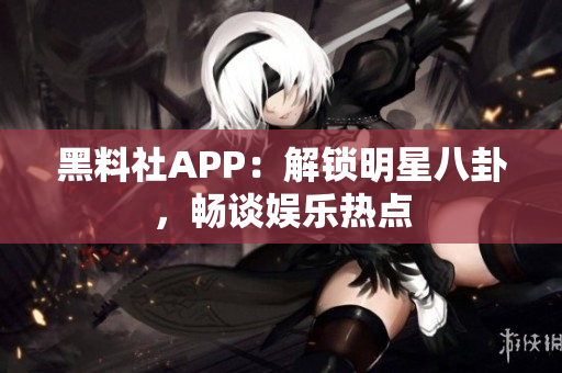 黑料社APP：解鎖明星八卦，暢談娛樂熱點