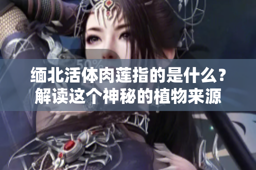 緬北活體肉蓮指的是什么？解讀這個神秘的植物來源