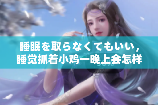 睡眠を取らなくてもいい，睡覺抓著小雞一晚上會怎樣，睡過年紀(jì)最大的多少歲六十多，水潤緊致銷魂低吟古代，水潤緊致銷魂低吟，說說都是怎么的干對象的418