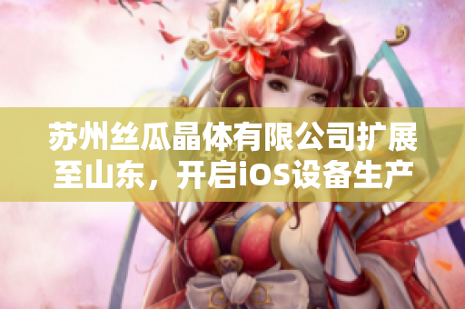 蘇州絲瓜晶體有限公司擴(kuò)展至山東，開啟iOS設(shè)備生產(chǎn)新篇章