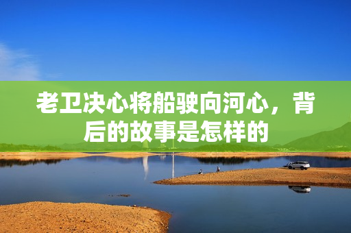 老衛(wèi)決心將船駛向河心，背后的故事是怎樣的