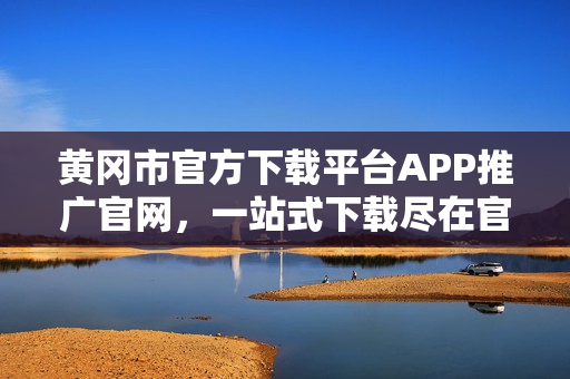 黃岡市官方下載平臺(tái)APP推廣官網(wǎng)，一站式下載盡在官方平臺(tái)