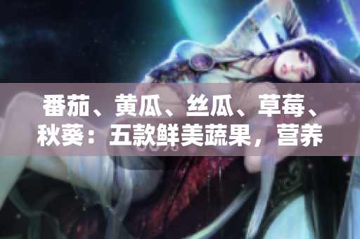 番茄、黃瓜、絲瓜、草莓、秋葵：五款鮮美蔬果，營養(yǎng)全解析