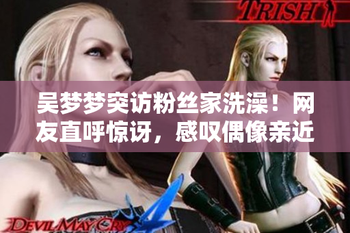 吳夢夢突訪粉絲家洗澡！網(wǎng)友直呼驚訝，感嘆偶像親近之舉！