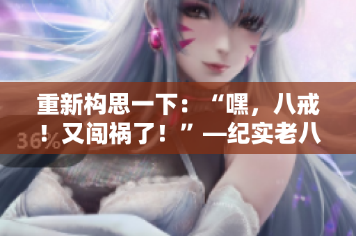重新構(gòu)思一下：“嘿，八戒！又闖禍了！”—紀(jì)實老八在《西游記》中的表現(xiàn)