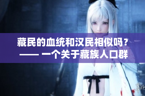 藏民的血統(tǒng)和漢民相似嗎？ —— 一個關(guān)于藏族人口群體遺傳多樣性的探索