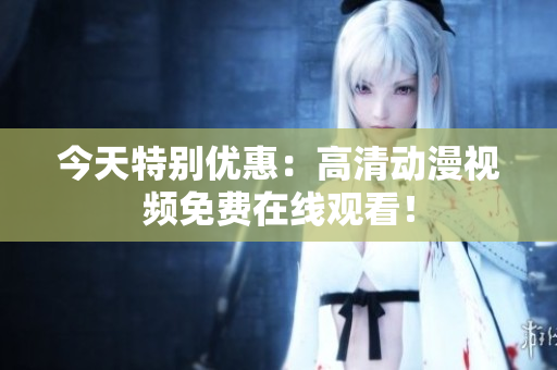 今天特別優(yōu)惠：高清動漫視頻免費在線觀看！