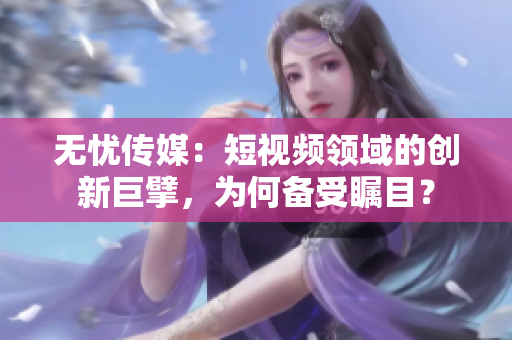 無(wú)憂傳媒：短視頻領(lǐng)域的創(chuàng)新巨擘，為何備受矚目？