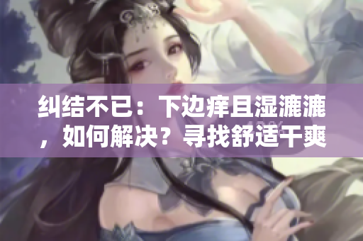 糾結(jié)不已：下邊癢且濕漉漉，如何解決？尋找舒適干爽的解決方案