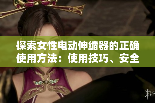探索女性電動(dòng)伸縮器的正確使用方法：使用技巧、安全須知和注意事項(xiàng)