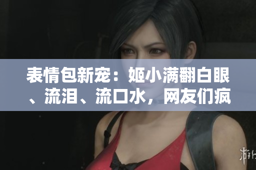 表情包新寵：姬小滿(mǎn)翻白眼、流淚、流口水，網(wǎng)友們瘋狂模仿！