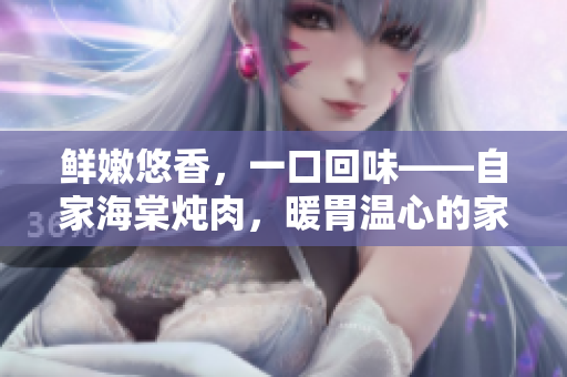 鮮嫩悠香，一口回味——自家海棠燉肉，暖胃溫心的家常美味