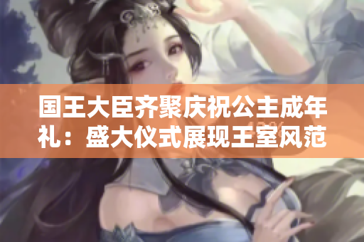 國王大臣齊聚慶祝公主成年禮：盛大儀式展現(xiàn)王室風(fēng)范