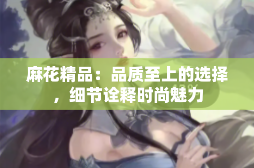 麻花精品：品質(zhì)至上的選擇，細(xì)節(jié)詮釋時(shí)尚魅力
