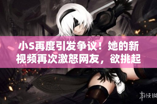 小S再度引發(fā)爭議！她的新視頻再次激怒網(wǎng)友，欲挑起爭端？