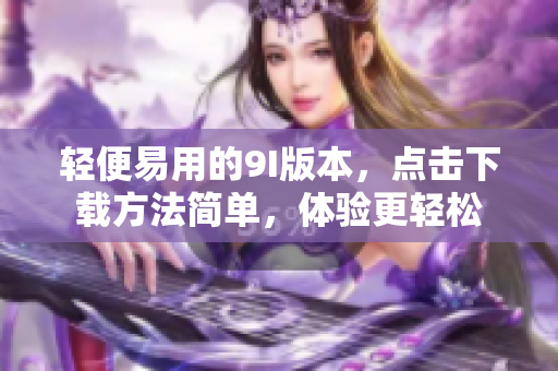 輕便易用的9I版本，點(diǎn)擊下載方法簡(jiǎn)單，體驗(yàn)更輕松