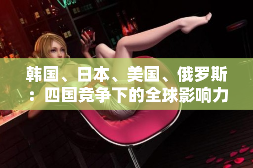 韓國、日本、美國、俄羅斯：四國競爭下的全球影響力對比