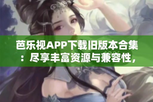 芭樂視APP下載舊版本合集：盡享豐富資源與兼容性，充分滿足用戶需求