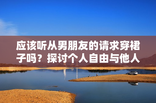 應(yīng)該聽(tīng)從男朋友的請(qǐng)求穿裙子嗎？探討個(gè)人自由與他人期望的平衡