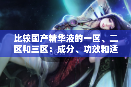 比較國產(chǎn)精華液的一區(qū)、二區(qū)和三區(qū)：成分、功效和適用性的細(xì)微差異