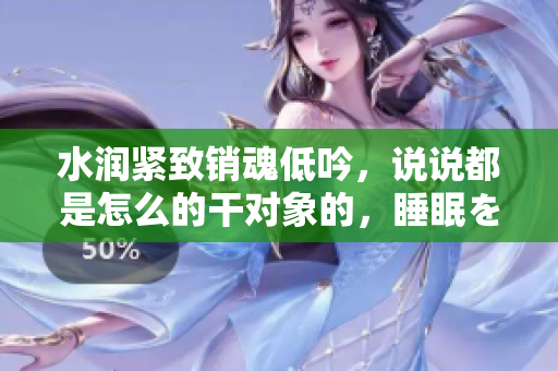 水潤緊致銷魂低吟，說說都是怎么的干對象的，睡眠を取らなくてもいい，睡覺抓著小雞一晚上會怎樣，睡過年紀(jì)最大的多少歲六十多，水潤緊致銷魂低吟古代690