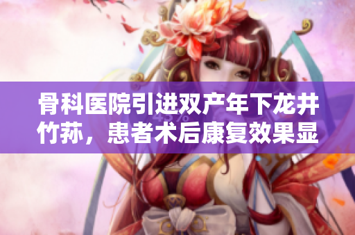 骨科醫(yī)院引進(jìn)雙產(chǎn)年下龍井竹蓀，患者術(shù)后康復(fù)效果顯著