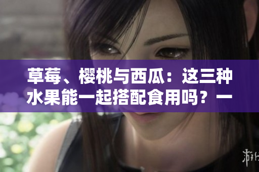 草莓、櫻桃與西瓜：這三種水果能一起搭配食用嗎？一篇詳細(xì)分析！