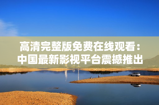 高清完整版免費(fèi)在線觀看：中國(guó)最新影視平臺(tái)震撼推出