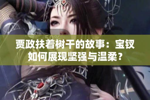 賈政扶著樹干的故事：寶釵如何展現(xiàn)堅(jiān)強(qiáng)與溫柔？