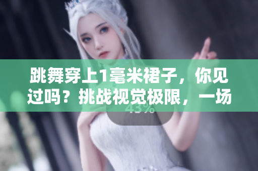 跳舞穿上1毫米裙子，你見過嗎？挑戰(zhàn)視覺極限，一場藝術(shù)與設(shè)計(jì)的完美結(jié)合
