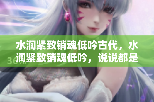 水潤緊致銷魂低吟古代，水潤緊致銷魂低吟，說說都是怎么的干對象的，睡眠を取らなくてもいい，睡覺抓著小雞一晚上會怎樣，睡過年紀(jì)最大的多少歲六十多1069