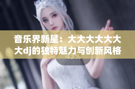 音樂界新星：大大大大大大大dj的獨(dú)特魅力與創(chuàng)新風(fēng)格