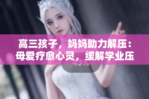 高三孩子，媽媽助力解壓：母愛療愈心靈，緩解學業(yè)壓力