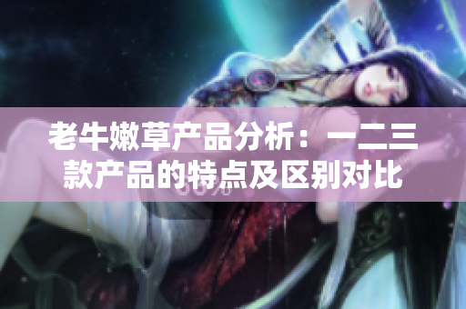 老牛嫩草產(chǎn)品分析：一二三款產(chǎn)品的特點(diǎn)及區(qū)別對比