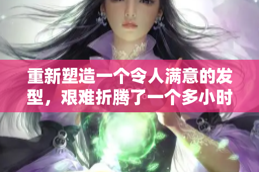 重新塑造一個(gè)令人滿(mǎn)意的發(fā)型，艱難折騰了一個(gè)多小時(shí)。